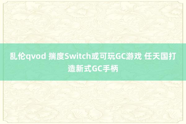 乱伦qvod 揣度Switch或可玩GC游戏 任天国打造新式GC手柄