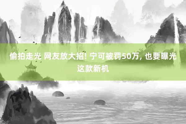 偷拍走光 网友放大招! 宁可被罚50万, 也要曝光这款新机