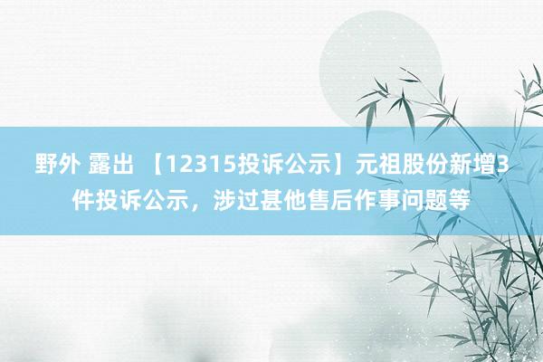 野外 露出 【12315投诉公示】元祖股份新增3件投诉公示，涉过甚他售后作事问题等