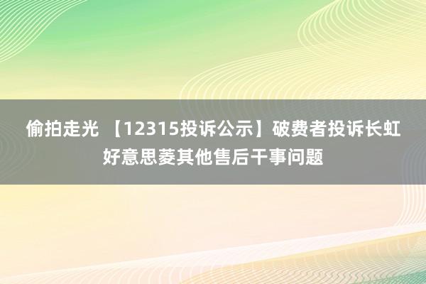 偷拍走光 【12315投诉公示】破费者投诉长虹好意思菱其他售后干事问题