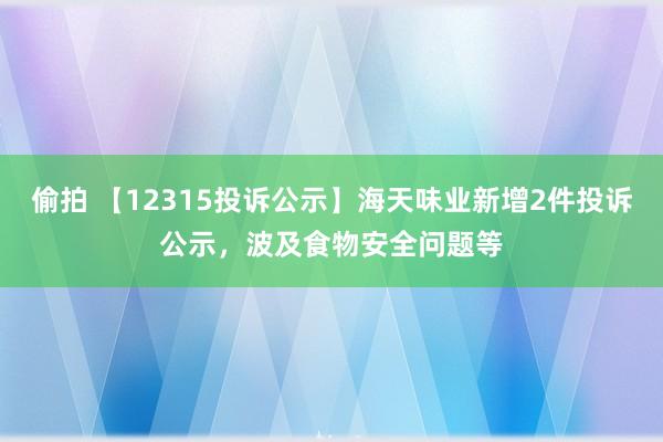 偷拍 【12315投诉公示】海天味业新增2件投诉公示，波及食物安全问题等