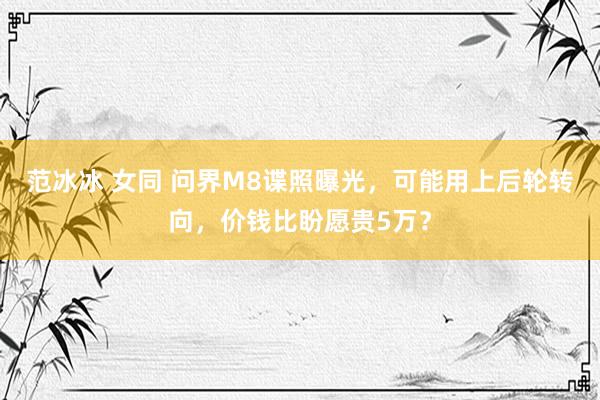 范冰冰 女同 问界M8谍照曝光，可能用上后轮转向，价钱比盼愿贵5万？