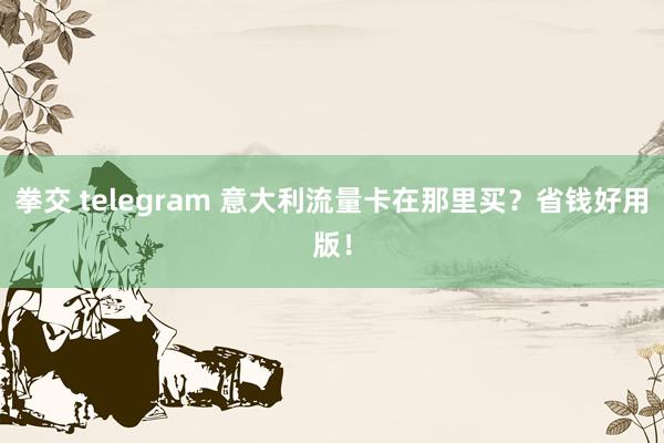 拳交 telegram 意大利流量卡在那里买？省钱好用版！