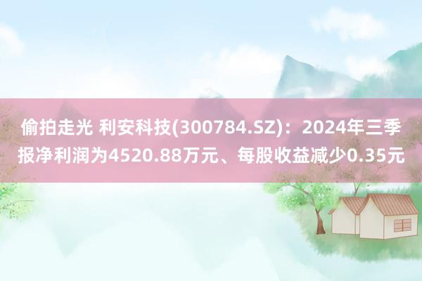 偷拍走光 利安科技(300784.SZ)：2024年三季报净利润为4520.88万元、每股收益减少0.35元