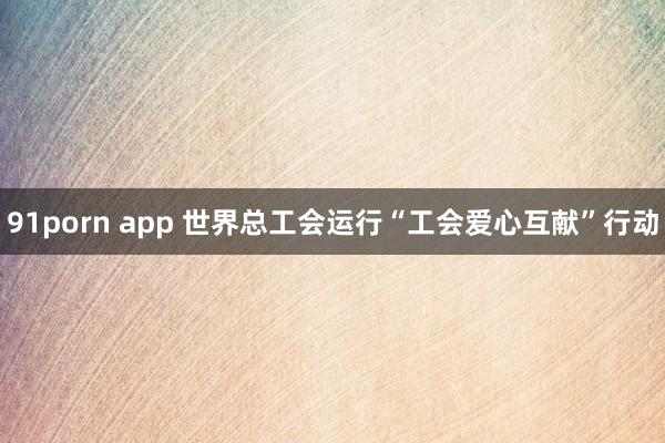 91porn app 世界总工会运行“工会爱心互献”行动