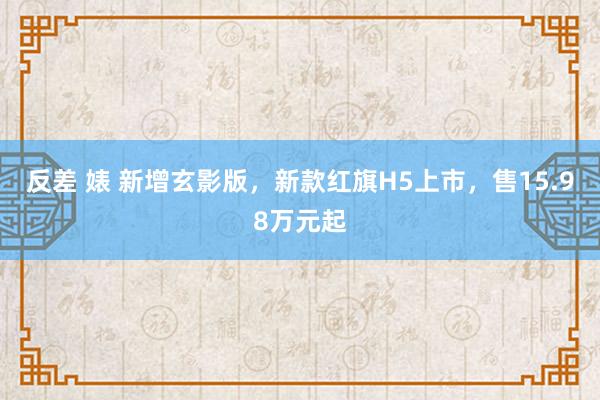 反差 婊 新增玄影版，新款红旗H5上市，售15.98万元起