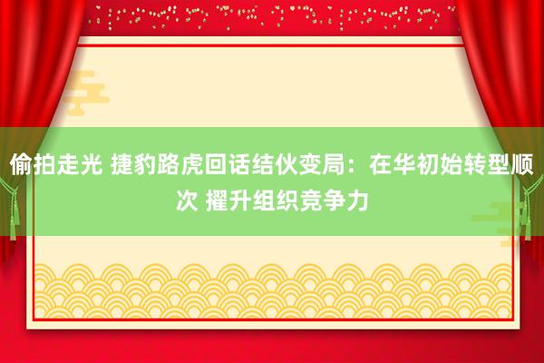 偷拍走光 捷豹路虎回话结伙变局：在华初始转型顺次 擢升组织竞争力