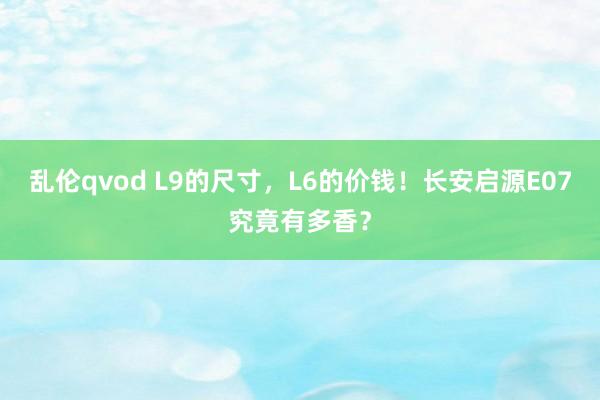 乱伦qvod L9的尺寸，L6的价钱！长安启源E07究竟有多香？