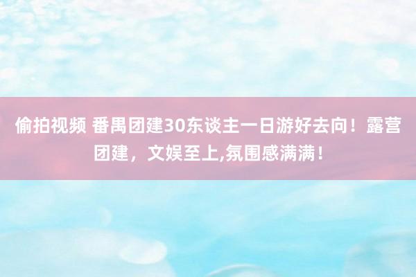 偷拍视频 番禺团建30东谈主一日游好去向！露营团建，文娱至上,氛围感满满！