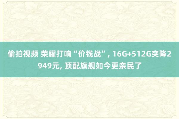 偷拍视频 荣耀打响“价钱战”, 16G+512G突降2949元, 顶配旗舰如今更亲民了