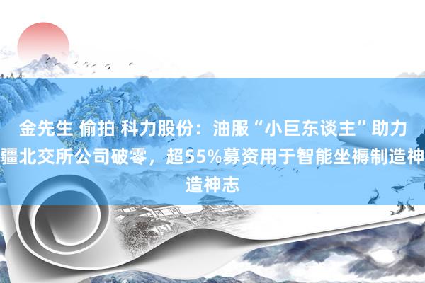 金先生 偷拍 科力股份：油服“小巨东谈主”助力新疆北交所公司破零，超55%募资用于智能坐褥制造神志