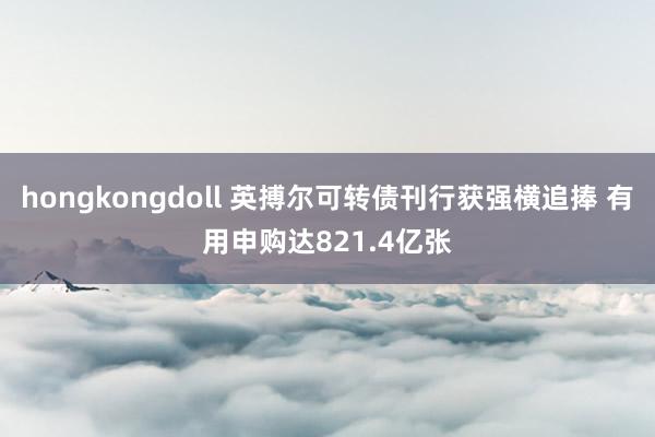 hongkongdoll 英搏尔可转债刊行获强横追捧 有用申购达821.4亿张