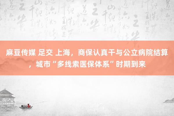 麻豆传媒 足交 上海，商保认真干与公立病院结算，城市“多线索医保体系”时期到来