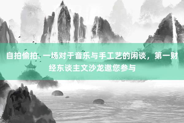 自拍偷拍. 一场对于音乐与手工艺的闲谈，第一财经东谈主文沙龙邀您参与