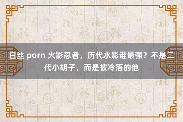 白丝 porn 火影忍者，历代水影谁最强？不是二代小胡子，而是被冷落的他