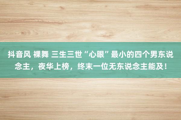 抖音风 裸舞 三生三世“心眼”最小的四个男东说念主，夜华上榜，终末一位无东说念主能及！