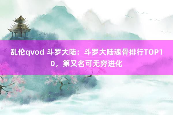 乱伦qvod 斗罗大陆：斗罗大陆魂骨排行TOP10，第又名可无穷进化