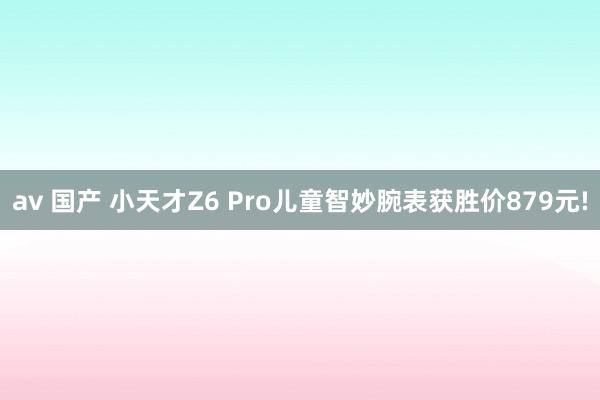 av 国产 小天才Z6 Pro儿童智妙腕表获胜价879元!