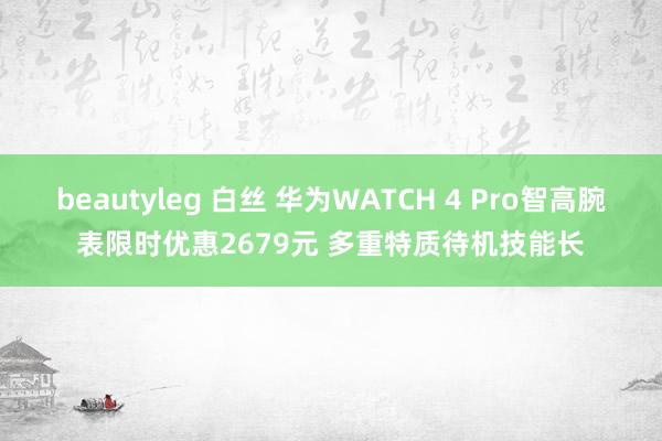 beautyleg 白丝 华为WATCH 4 Pro智高腕表限时优惠2679元 多重特质待机技能长