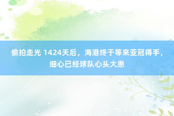 偷拍走光 1424天后，海港终于等来亚冠得手，细心已经球队心头大患