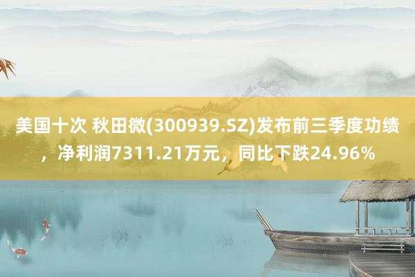 美国十次 秋田微(300939.SZ)发布前三季度功绩，净利润7311.21万元，同比下跌24.96%