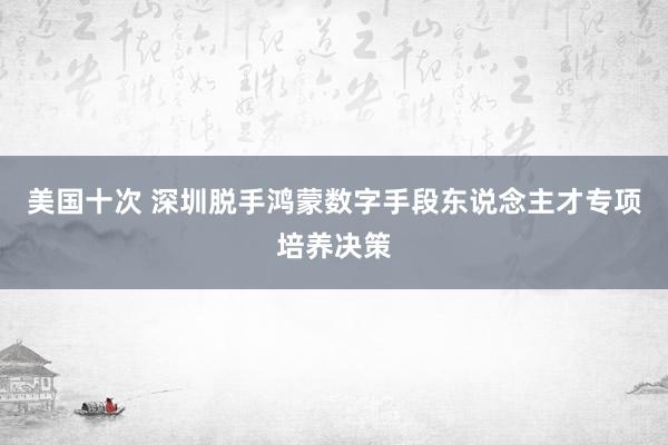 美国十次 深圳脱手鸿蒙数字手段东说念主才专项培养决策