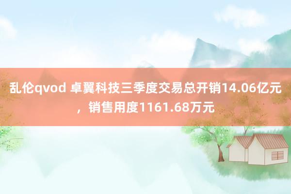 乱伦qvod 卓翼科技三季度交易总开销14.06亿元，销售用度1161.68万元