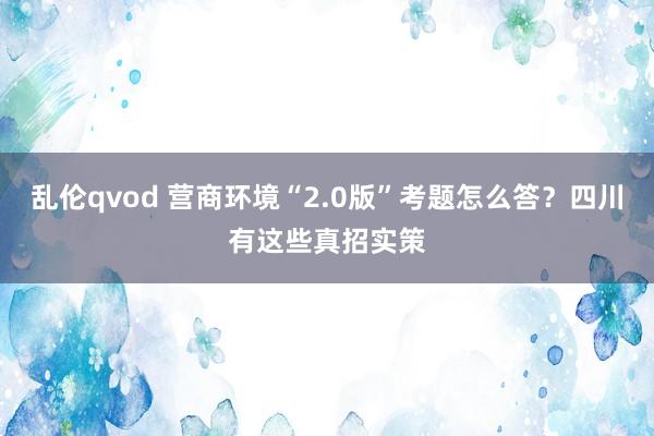 乱伦qvod 营商环境“2.0版”考题怎么答？四川有这些真招实策