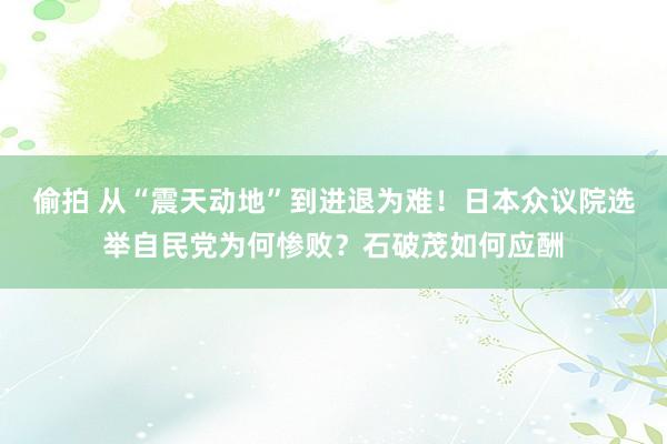 偷拍 从“震天动地”到进退为难！日本众议院选举自民党为何惨败？石破茂如何应酬