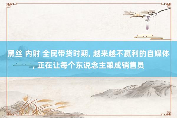 黑丝 内射 全民带货时期， 越来越不赢利的自媒体， 正在让每个东说念主酿成销售员