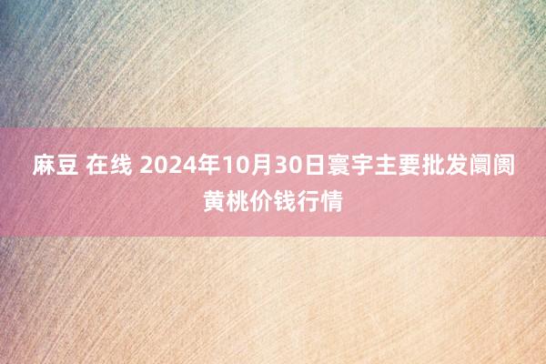 麻豆 在线 2024年10月30日寰宇主要批发阛阓黄桃价钱行情