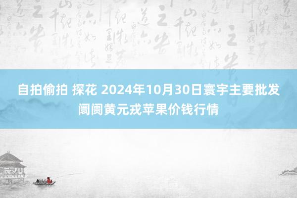 自拍偷拍 探花 2024年10月30日寰宇主要批发阛阓黄元戎苹果价钱行情