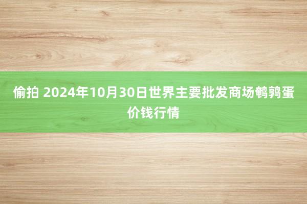 偷拍 2024年10月30日世界主要批发商场鹌鹑蛋价钱行情