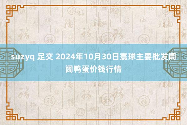 suzyq 足交 2024年10月30日寰球主要批发阛阓鸭蛋价钱行情