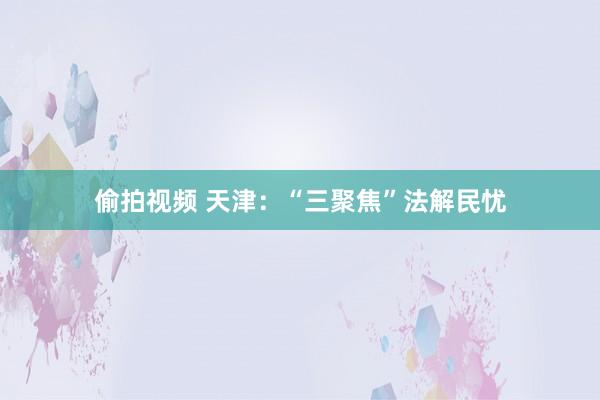 偷拍视频 天津：“三聚焦”法解民忧