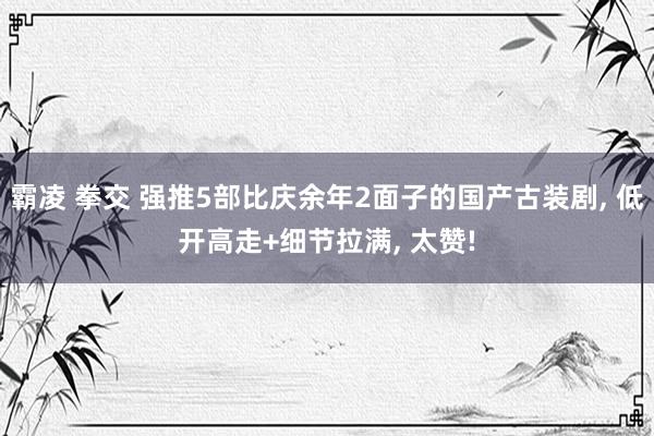 霸凌 拳交 强推5部比庆余年2面子的国产古装剧, 低开高走+细节拉满, 太赞!