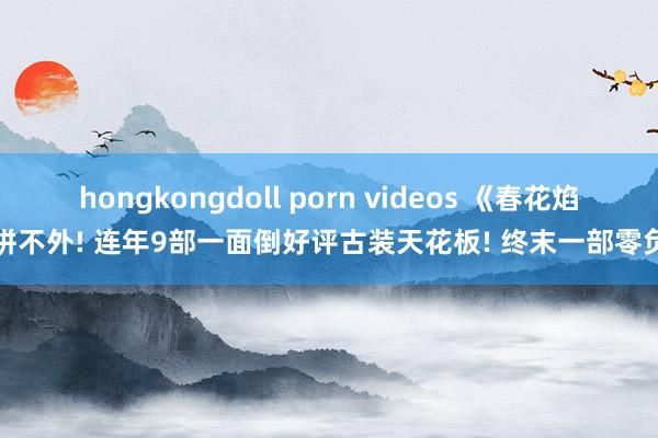 hongkongdoll porn videos 《春花焰》拼不外! 连年9部一面倒好评古装天花板! 终末一部零负评