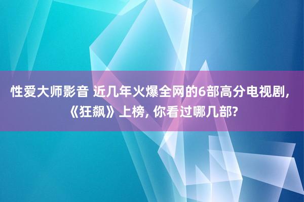 性爱大师影音 近几年火爆全网的6部高分电视剧, 《狂飙》上榜, 你看过哪几部?