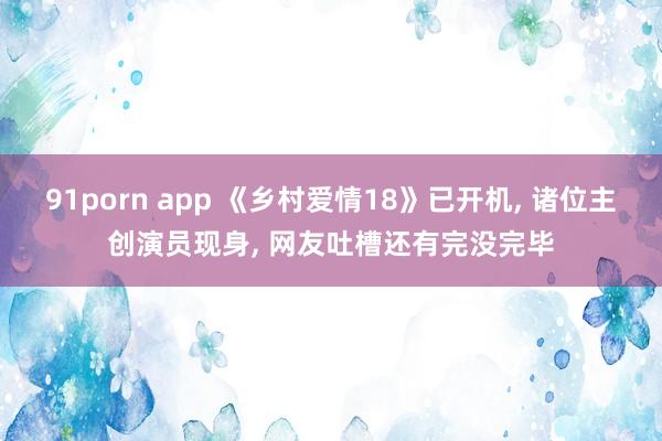 91porn app 《乡村爱情18》已开机, 诸位主创演员现身, 网友吐槽还有完没完毕