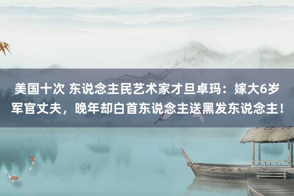 美国十次 东说念主民艺术家才旦卓玛：嫁大6岁军官丈夫，晚年却白首东说念主送黑发东说念主！