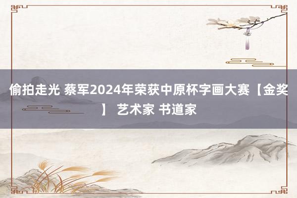 偷拍走光 蔡军2024年荣获中原杯字画大赛【金奖】 艺术家 书道家