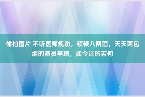 偷拍图片 不听医师规劝，顿顿八两酒，天天两包烟的演员李琦，如今过的若何