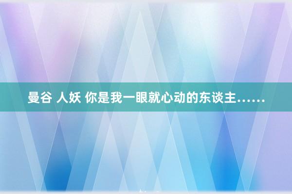 曼谷 人妖 你是我一眼就心动的东谈主……