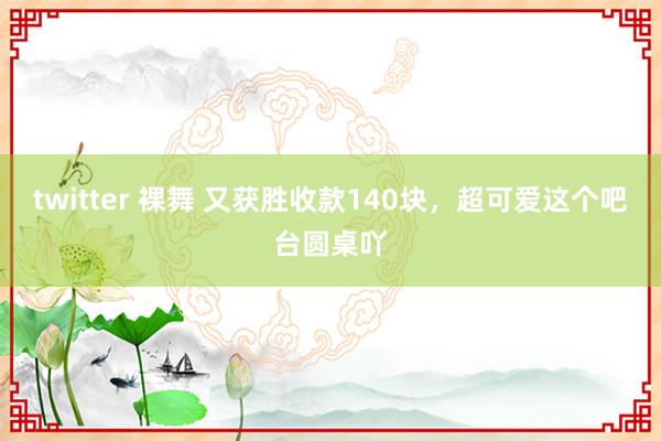 twitter 裸舞 又获胜收款140块，超可爱这个吧台圆桌吖