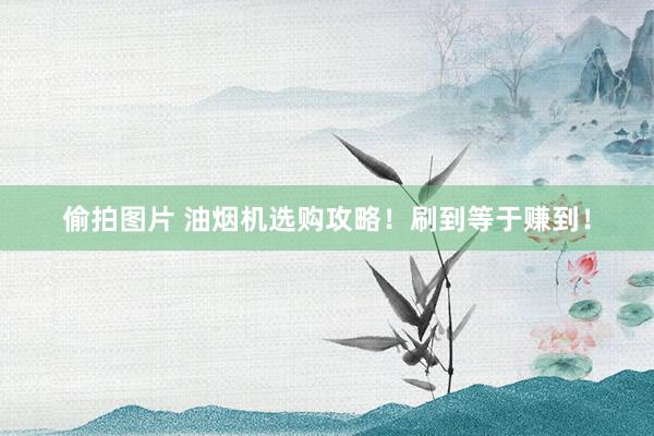 偷拍图片 油烟机选购攻略！刷到等于赚到！