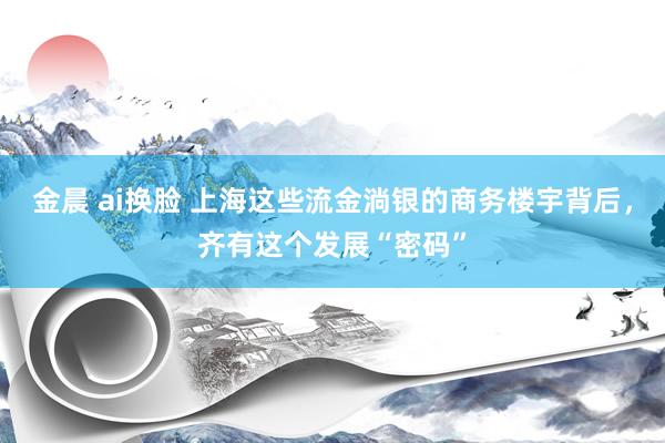 金晨 ai换脸 上海这些流金淌银的商务楼宇背后，齐有这个发展“密码”