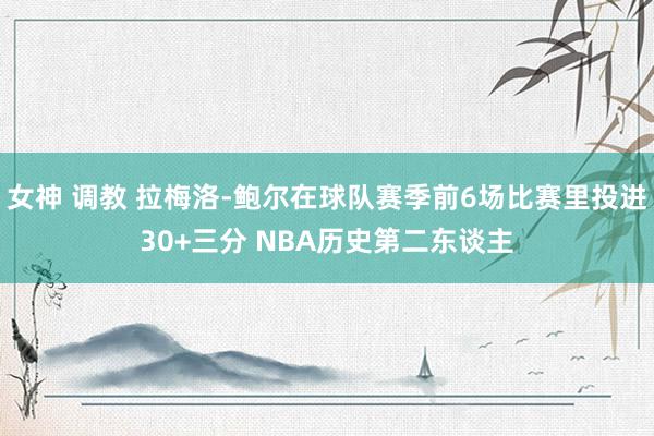 女神 调教 拉梅洛-鲍尔在球队赛季前6场比赛里投进30+三分 NBA历史第二东谈主