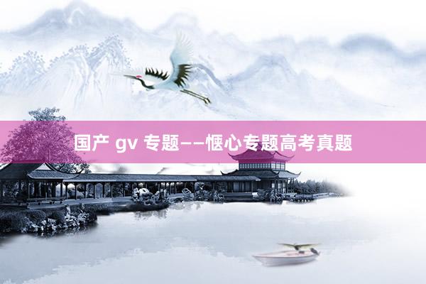 国产 gv 专题——惬心专题高考真题