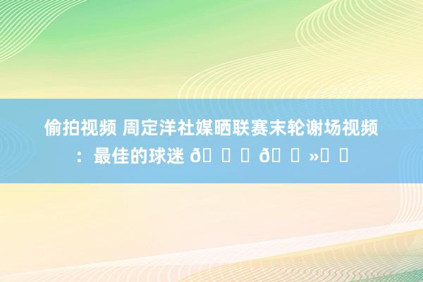 偷拍视频 周定洋社媒晒联赛末轮谢场视频：最佳的球迷 🙏🏻❤️