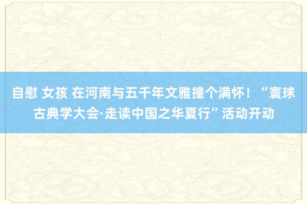 自慰 女孩 在河南与五千年文雅撞个满怀！“寰球古典学大会·走读中国之华夏行”活动开动